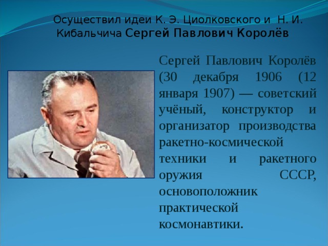  Осуществил идеи К. Э. Циолковского и Н. И. Кибальчича Сергей Павлович Королёв Сергей Павлович Королёв (30 декабря 1906 (12 января 1907) — советский учёный, конструктор и организатор производства ракетно-космической техники и ракетного оружия СССР, основоположник практической космонавтики. 