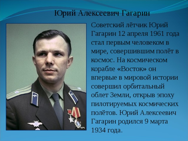  Юрий Алексеевич Гагарин Советский лётчик Юрий Гагарин 12 апреля 1961 года стал первым человеком в мире, совершившим полёт в космос. На космическом корабле «Восток» он впервые в мировой истории совершил орбитальный облет Земли, открыв эпоху пилотируемых космических полётов. Юрий Алексеевич Гагарин родился 9 марта 1934 года . 
