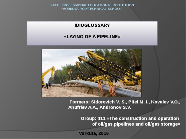 State Professional Educational Institution  “Vorkuta polytechnical school”   IDIOGLOSSARY  «LAYING OF A PIPELINE» Formers: Sidorevich V. S., Pitel M. I., Kovalev V.O., Anufriev A.A., Andronov S.V. Group: 411 «The construction and operation  of oil/gas pipelines and oil/gas storage»   Vorkuta, 2016 
