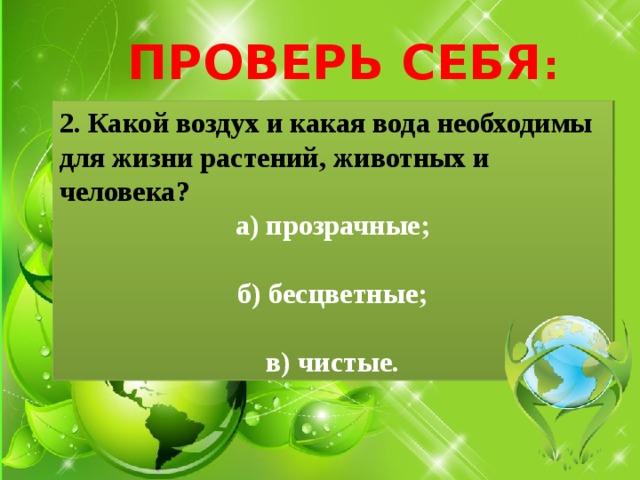 ПРОВЕРЬ СЕБЯ : 2. Какой воздух и какая вода необходимы для жизни растений, животных и человека? а) прозрачные;  б) бесцветные;  в) чистые. 
