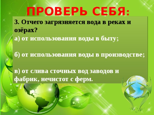 ПРОВЕРЬ СЕБЯ : 3. Отчего загрязняется вода в реках и озёрах? а) от использования воды в быту;  б) от использования воды в производстве;  в) от слива сточных вод заводов и фабрик, нечистот с ферм. 