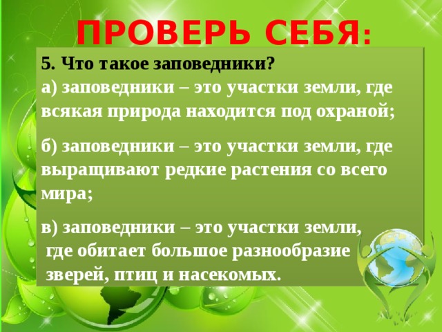 ПРОВЕРЬ СЕБЯ : 5. Что такое заповедники? а) заповедники – это участки земли, где всякая природа находится под охраной;  б) заповедники – это участки земли, где выращивают редкие растения со всего мира;  в) заповедники – это участки земли,  где обитает большое разнообразие  зверей, птиц и насекомых. 