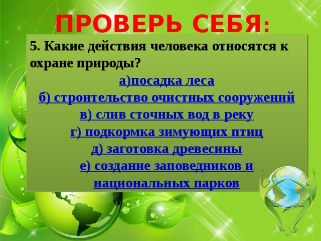 ПРОВЕРЬ СЕБЯ : 5. Какие действия человека относятся к охране природы? а)посадка леса б) строительство очистных сооружений в) слив сточных вод в реку г) подкормка зимующих птиц д) заготовка древесины е) создание заповедников и национальных парков 