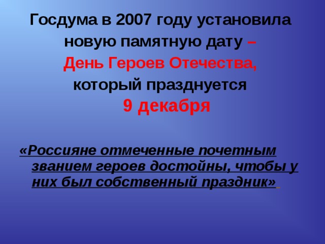 Госдума в 2007 году установила новую памятную дату – День Героев Отечества, который празднуется  9 декабря     «Россияне отмеченные почетным званием героев достойны, чтобы у них был собственный праздник»     
