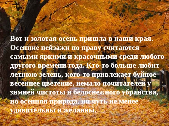 Вот и золотая осень пришла в наши края. Осенние пейзажи по праву считаются самыми яркими и красочными среди любого другого времени года. Кто-то больше любит летнюю зелень, кого-то привлекает буйное весеннее цветение, немало почитателей у зимней чистоты и белоснежного убранства, но осенняя природа, ни чуть не менее удивительны и желанны.   