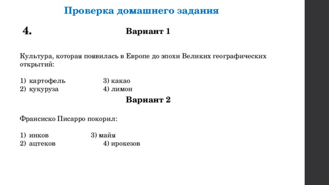 Проверка домашнего задания 4. Вариант 1 Культура, которая появилась в Европе до эпохи Великих географических открытий: картофель     3) какао кукуруза     4) лимон Вариант 2 Франсиско Писарро покорил: инков     3) майя ацтеков     4) ирокезов 