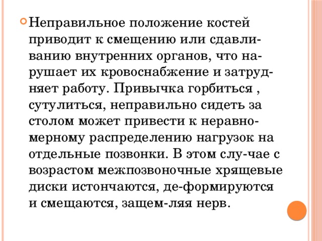 Неправильное положение костей приводит к смещению или сдавли-ванию внутренних органов, что на-рушает их кровоснабжение и затруд-няет работу. Привычка горбиться , сутулиться, неправильно сидеть за столом может привести к неравно-мерному распределению нагрузок на отдельные позвонки. В этом слу-чае с возрастом межпозвоночные хрящевые диски истончаются, де-формируются и смещаются, защем-ляя нерв.  