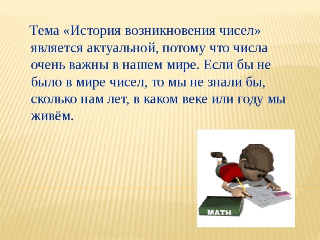  Тема «История возникновения чисел» является актуальной, потому что числа очень важны в нашем мире. Если бы не было в мире чисел, то мы не знали бы, сколько нам лет, в каком веке или году мы живём. 