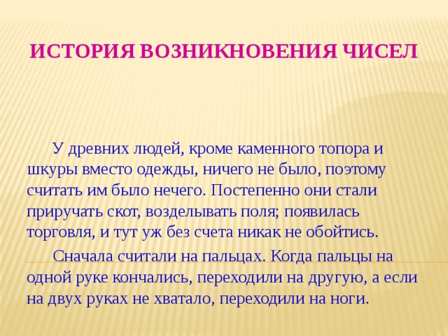 История возникновения чисел  У древних людей, кроме каменного топора и шкуры вместо одежды, ничего не было, поэтому считать им было нечего. Постепенно они стали приручать скот, возделывать поля; появилась торговля, и тут уж без счета никак не обойтись.  Сначала считали на пальцах. Когда пальцы на одной руке кончались, переходили на другую, а если на двух руках не хватало, переходили на ноги. 