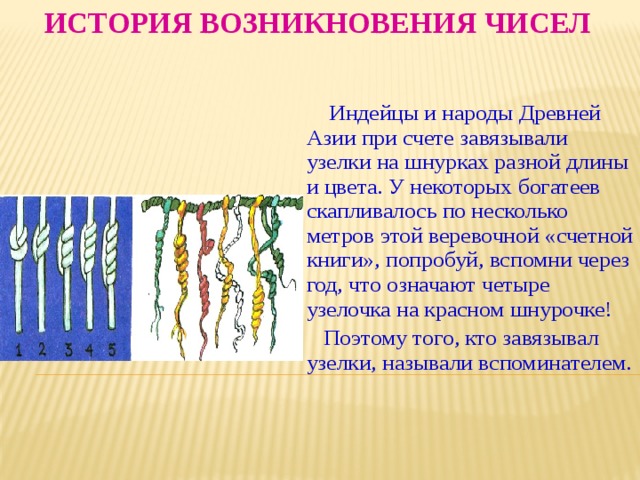 История возникновения чисел  Индейцы и народы Древней Азии при счете завязывали узелки на шнурках разной длины и цвета. У некоторых богатеев скапливалось по несколько метров этой веревочной «счетной книги», попробуй, вспомни через год, что означают четыре узелочка на красном шнурочке!  Поэтому того, кто завязывал узелки, называли вспоминателем. 