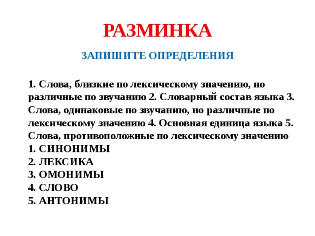 РАЗМИНКА ЗАПИШИТЕ ОПРЕДЕЛЕНИЯ  1. Слова, близкие по лексическому значению, но различные по звучанию 2. Словарный состав языка 3. Слова, одинаковые по звучанию, но различные по лексическому значению 4. Основная единица языка 5. Слова, противоположные по лексическому значению  1. СИНОНИМЫ  2. ЛЕКСИКА  3. ОМОНИМЫ  4. СЛОВО  5. АНТОНИМЫ 