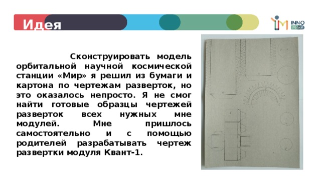 Идея  Сконструировать модель орбитальной научной космической станции «Мир» я решил из бумаги и картона по чертежам разверток, но это оказалось непросто. Я не смог найти готовые образцы чертежей разверток всех нужных мне модулей. Мне пришлось самостоятельно и с помощью родителей разрабатывать чертеж развертки модуля Квант-1. 