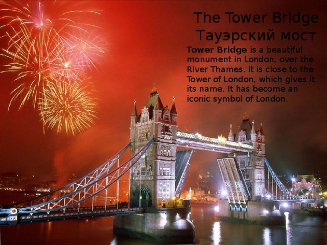 The Tower Bridge  Тауэрский мост Tower Bridge is a beautiful monument in London, over the River Thames. It is close to the Tower of London, which gives it its name. It has become an iconic symbol of London. 