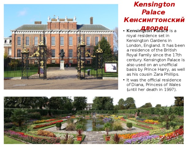 Kensington Palace  Кенсингтонский дворец Kensington Palace is a royal residence set in Kensington Gardens in London, England. It has been a residence of the British Royal Family since the 17th century. Kensington Palace is also used on an unofficial basis by Prince Harry, as well as his cousin Zara Phillips. It was the official residence of Diana, Princess of Wales (until her death in 1997). 