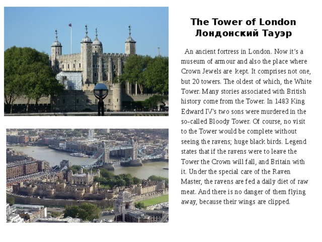 The Tower of London  Лондонский Тауэр  An ancient fortress in London. Now it’s a  museum of armour and also the place where  Crown Jewels are kept. It comprises not one,  but 20 towers. The oldest of which, the White  Tower. Many stories associated with British  history come from the Tower. In 1483 King  Edward IV's two sons were murdered in the  so-called Bloody Tower. Of course, no visit  to the Tower would be complete without  seeing the ravens; huge black birds. Legend  states that if the ravens were to leave the  Tower the Crown will fall, and Britain with  it. Under the special care of the Raven  Master, the ravens are fed a daily diet of raw  meat. And there is no danger of them flying  away, because their wings are clipped. 