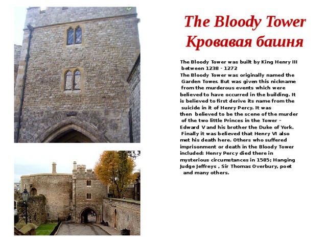 The Bloody Tower  Кровавая башня The Bloody Tower was built by King Henry III  between 1238 - 1272 The Bloody Tower was originally named the  Garden Tower. But was given this nickname  from the murderous events which were believed to have occurred in the building. It is believed to first derive its name from the  suicide in it of Henry Percy. It was then  believed to be the scene of the murder  of the two little Princes in the Tower – Edward V and his brother the Duke of York.  Finally it was believed that Henry VI also met his death here. Others who suffered imprisonment or death in the Bloody Tower included: Henry Percy died there in mysterious circumstances in 1585; Hanging Judge Jeffreys , Sir Thomas Overbury, poet  and many others. 