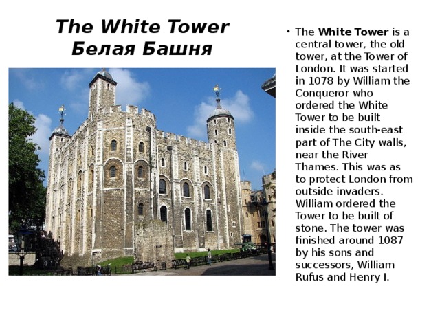 The White Tower  Белая Башня The White Tower is a central tower, the old tower, at the Tower of London. It was started in 1078 by William the Conqueror who ordered the White Tower to be built inside the south-east part of The City walls, near the River Thames. This was as to protect London from outside invaders. William ordered the Tower to be built of stone. The tower was finished around 1087 by his sons and successors, William Rufus and Henry I. 