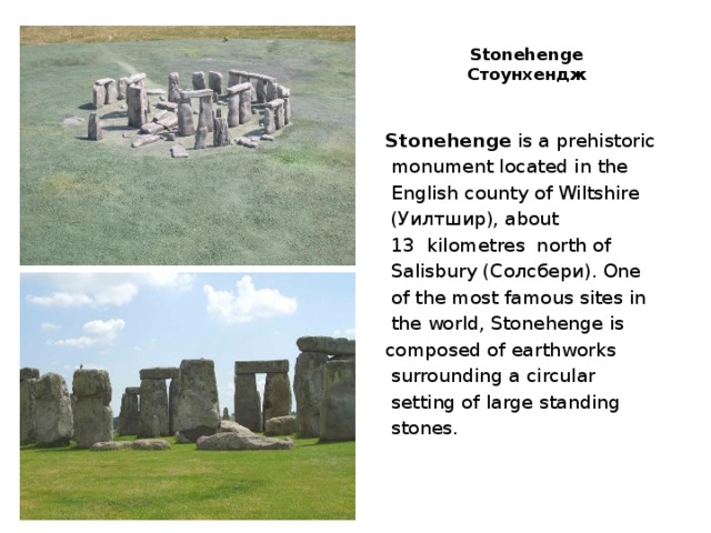  Stonehenge  Стоунхендж   Stonehenge is a prehistoriс  monument located in the  English county of Wiltshire  (Уилтшир), about  13  kilometres north of  Salisbury (Солсбери). One  of the most famous sites in  the world, Stonehenge is composed of earthworks  surrounding a circular  setting of large standing  stones. 