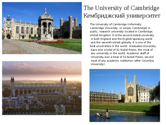 The University of Cambridge  Кембриджский университет The University of Cambridge (informally Cambridge University, or simply Cambridge) is public, research university located in Cambridge, United Kingdom. It is the second-oldest university  in both England and the English-speaking world  and the seventh-oldest globally. It is one of the best universities in the world. Graduates University  have won a total of 61 Nobel Prizes, the most of  any university in the world. Academic staff of  University won a total of 52 Nobel Prizes, second  most of any academic institution (after Columbia  University). 