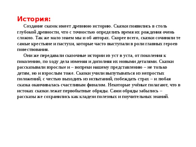 История: Создание сказок имеет древнюю историю. Сказки появились в столь глубокой древности, что с точностью определить время их рождения очень сложно. Так же мало знаем мы и об авторах. Скорее всего, сказки сочиняли те самые крестьяне и пастухи, которые часто выступали в роли главных героев повествования. Они же передавали сказочные истории из уст в уста, от поколения к поколению, по ходу дела изменяя и дополняя их новыми деталями. Сказки рассказывали взрослые и – вопреки нашему представлению – не только детям, но и взрослым тоже. Сказки учили выпутываться из непростых положений, с честью выходить из испытаний, побеждать страх – и любая сказка оканчивалась счастливым финалом. Некоторые учёные полагают, что в истоках сказки лежат первобытные обряды. Сами обряды забылись – рассказы же сохранились как кладези полезных и поучительных знаний. 