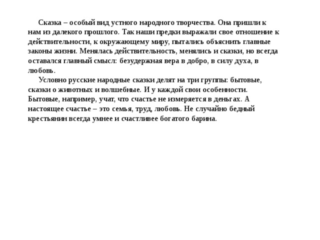  Сказка – особый вид устного народного творчества. Она пришли к нам из далекого прошлого. Так наши предки выражали свое отношение к действительности, к окружающему миру, пытались объяснить главные законы жизни. Менялась действительность, менялись и сказки, но всегда оставался главный смысл: безудержная вера в добро, в силу духа, в любовь. Условно русские народные сказки делят на три группы: бытовые, сказки о животных и волшебные. И у каждой свои особенности. Бытовые, например, учат, что счастье не измеряется в деньгах. А настоящее счастье – это семья, труд, любовь. Не случайно бедный крестьянин всегда умнее и счастливее богатого барина. 