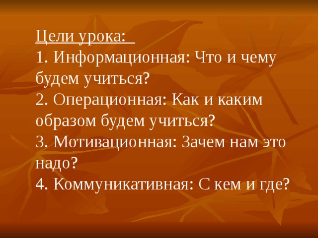 Цели урока: 1. Информационная: Что и чему будем учиться? 2. Операционная: Как и каким образом будем учиться? 3. Мотивационная: Зачем нам это надо? 4. Коммуникативная: С кем и где? 