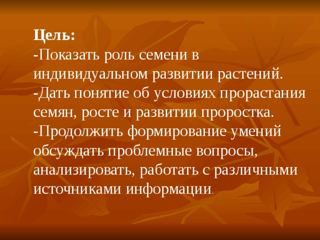 Цель: -Показать роль семени в индивидуальном развитии растений. -Дать понятие об условиях прорастания семян, росте и развитии проростка. -Продолжить формирование умений обсуждать проблемные вопросы, анализировать, работать с различными источниками информации . 