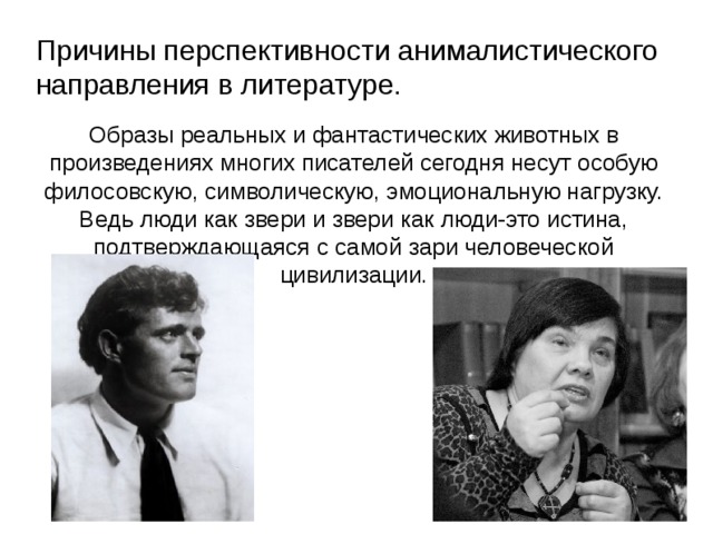 Причины перспективности анималистического направления в литературе. Образы реальных и фантастических животных в произведениях многих писателей сегодня несут особую филосовскую, символическую, эмоциональную нагрузку. Ведь люди как звери и звери как люди-это истина, подтверждающаяся с самой зари человеческой цивилизации.  