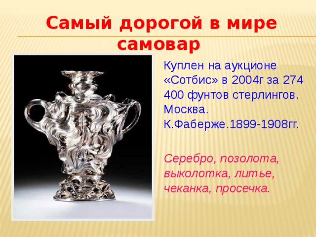 Самый дорогой в мире самовар  Куплен на аукционе «Сотбис» в 2004г за 274 400 фунтов стерлингов. Москва. К.Фаберже.1899-1908гг. Серебро, позолота, выколотка, литье, чеканка, просечка. 