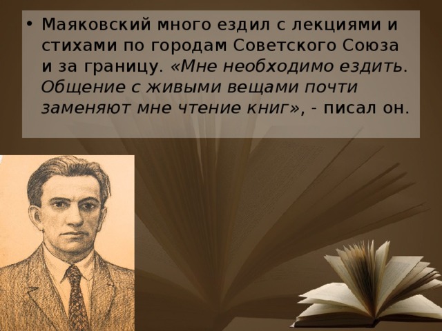 Маяковский много ездил с лекциями и стихами по городам Советского Союза и за границу.  «Мне необходимо ездить. Общение с живыми вещами почти заменяют мне чтение книг» , - писал он. 