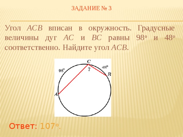 ЗАДАНИЕ № 3 Угол ACB вписан в окружность. Градусные величины дуг AC и BC равны 98 о и 48 о соответственно. Найдите угол ACB . В режиме слайдов ответы появляются после кликанья мышкой Ответ: 107 о .  