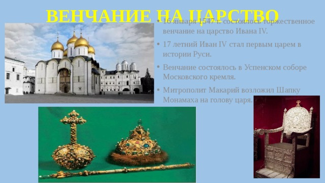 ВЕНЧАНИЕ НА ЦАРСТВО 16 января 1547 г. состоялось торжественное венчание на царство Ивана IV. 17 летний Иван IV стал первым царем в истории Руси. Венчание состоялось в Успенском соборе Московского кремля. Митрополит Макарий возложил Шапку Монамаха на голову царя. 