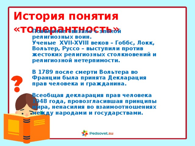 История понятия «толерантность» Появление связано с эпохой религиозных воин. Ученые XVII-XVIII веков – Гоббс, Локк, Вольтер, Руссо – выступили против жестоких религиозных столкновений и религиозной нетерпимости.  В 1789 после смерти Вольтера во Франции была принята Декларация прав человека и гражданина.  Всеобщая декларация прав человека 1948 года, провозгласившая принципы мира, ненасилия во взаимоотношениях между народами и государствами. 