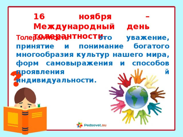 16 ноября – Международный день толерантности. Толерантность - это уважение, принятие и понимание богатого многообразия культур нашего мира, форм самовыражения и способов проявления человеческой  индивидуальности. 
