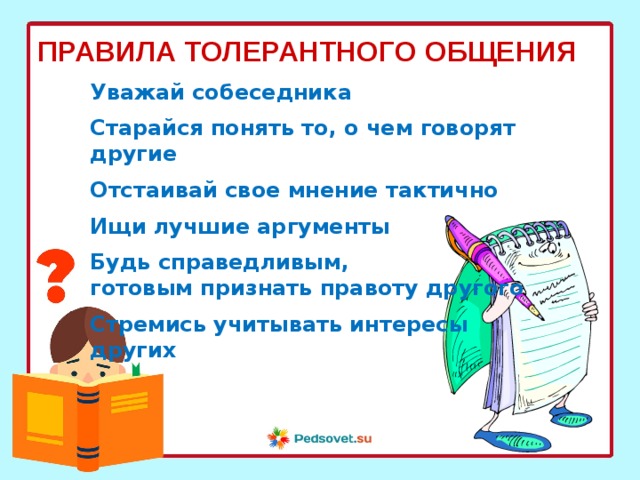 ПРАВИЛА ТОЛЕРАНТНОГО ОБЩЕНИЯ Уважай собеседника  Старайся понять то, о чем говорят другие  Отстаивай свое мнение тактично  Ищи лучшие аргументы  Будь справедливым, готовым признать правоту другого  Стремись учитывать интересы других  