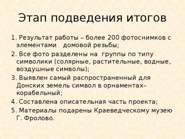 Этап подведения итогов 1. Результат работы – более 200 фотоснимков с элементами домовой резьбы; 2. Все фото разделены на группы по типу символики (солярные, растительные, водные, воздушные символы); 3. Выявлен самый распространенный для Донских земель символ в орнаментах– корабельный; 4. Составлена описательная часть проекта; 5. Материалы подарены Краеведческому музею Г. Фролово. 