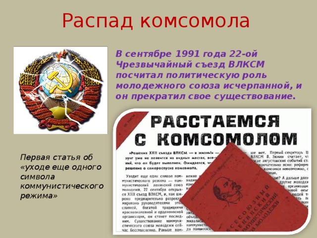 Распад комсомола В сентябре 1991 года 22-ой Чрезвычайный съезд ВЛКСМ посчитал политическую роль молодежного союза исчерпанной, и он прекратил свое существование. Первая статья об «уходе еще одного символа коммунистического режима» 