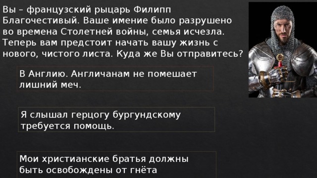 Вы – французский рыцарь Филипп Благочестивый. Ваше имение было разрушено во времена Столетней войны, семья исчезла. Теперь вам предстоит начать вашу жизнь с нового, чистого листа. Куда же Вы отправитесь? В Англию. Англичанам не помешает лишний меч. Я слышал герцогу бургундскому требуется помощь. Мои христианские братья должны быть освобождены от гнёта нечестивых сарацин. 