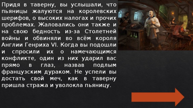 Придя в таверну, вы услышали, что пьяницы жалуются на королевских шерифов, о высоких налогах и прочих проблемах. Жаловались они также и на свою бедность из-за Столетней войны и обвиняли во всём короля Англии Генриха VI. Когда вы подошли и спросили их о намечающимся конфликте, один из них ударил вас прямо в глаз, назвав подлым французским дураком. Не успели вы достать свой меч, как в таверну пришла стража и уволокла пьяницу. 