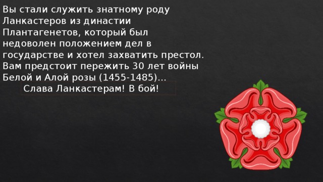 Вы стали служить знатному роду Ланкастеров из династии Плантагенетов, который был недоволен положением дел в государстве и хотел захватить престол. Вам предстоит пережить 30 лет войны Белой и Алой розы (1455-1485)… Слава Ланкастерам! В бой! 