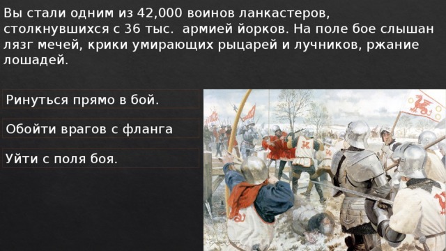 Вы стали одним из 42,000 воинов ланкастеров, столкнувшихся с 36 тыс. армией йорков. На поле бое слышан лязг мечей, крики умирающих рыцарей и лучников, ржание лошадей. Ринуться прямо в бой. Обойти врагов с фланга Уйти с поля боя. 