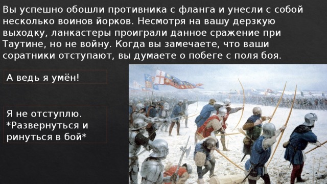 Вы успешно обошли противника с фланга и унесли с собой несколько воинов йорков. Несмотря на вашу дерзкую выходку, ланкастеры проиграли данное сражение при Таутине, но не войну. Когда вы замечаете, что ваши соратники отступают, вы думаете о побеге с поля боя. А ведь я умён! Я не отступлю. *Развернуться и ринуться в бой* 