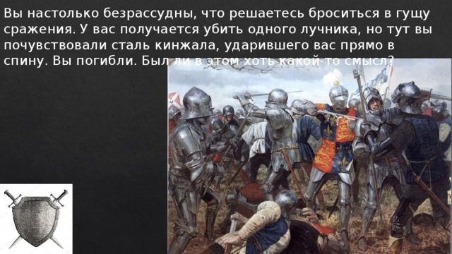 Вы настолько безрассудны, что решаетесь броситься в гущу сражения. У вас получается убить одного лучника, но тут вы почувствовали сталь кинжала, ударившего вас прямо в спину. Вы погибли. Был ли в этом хоть какой-то смысл? 