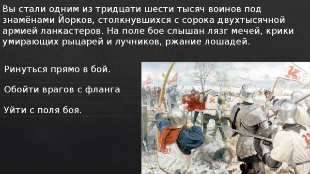 Вы стали одним из тридцати шести тысяч воинов под знамёнами Йорков, столкнувшихся с сорока двухтысячной армией ланкастеров. На поле бое слышан лязг мечей, крики умирающих рыцарей и лучников, ржание лошадей. Ринуться прямо в бой. Обойти врагов с фланга Уйти с поля боя. 