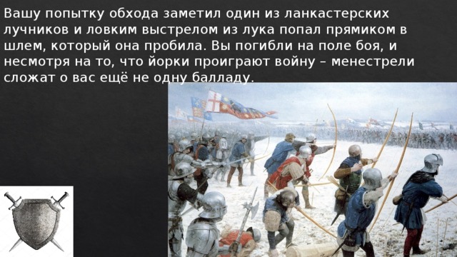 Вашу попытку обхода заметил один из ланкастерских лучников и ловким выстрелом из лука попал прямиком в шлем, который она пробила. Вы погибли на поле боя, и несмотря на то, что йорки проиграют войну – менестрели сложат о вас ещё не одну балладу. 