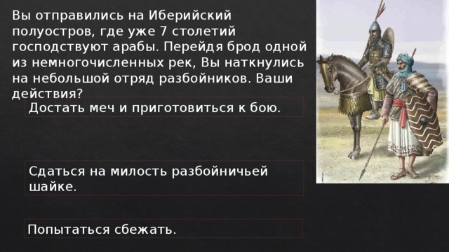 Вы отправились на Иберийский полуостров, где уже 7 столетий господствуют арабы. Перейдя брод одной из немногочисленных рек, Вы наткнулись на небольшой отряд разбойников. Ваши действия? Достать меч и приготовиться к бою. Сдаться на милость разбойничьей шайке. Попытаться сбежать. 