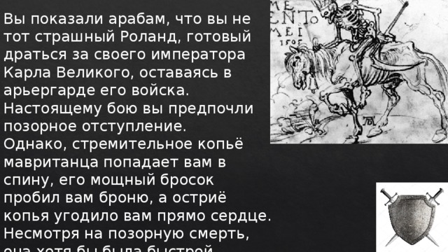 Вы показали арабам, что вы не тот страшный Роланд, готовый драться за своего императора Карла Великого, оставаясь в арьергарде его войска. Настоящему бою вы предпочли позорное отступление. Однако, стремительное копьё мавританца попадает вам в спину, его мощный бросок пробил вам броню, а остриё копья угодило вам прямо сердце. Несмотря на позорную смерть, она хотя бы была быстрой. 