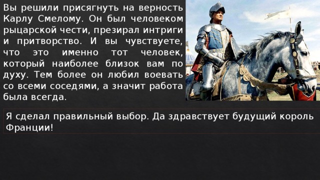 Вы решили присягнуть на верность Карлу Смелому. Он был человеком рыцарской чести, презирал интриги и притворство. И вы чувствуете, что это именно тот человек, который наиболее близок вам по духу. Тем более он любил воевать со всеми соседями, а значит работа была всегда. Я сделал правильный выбор. Да здравствует будущий король Франции! 