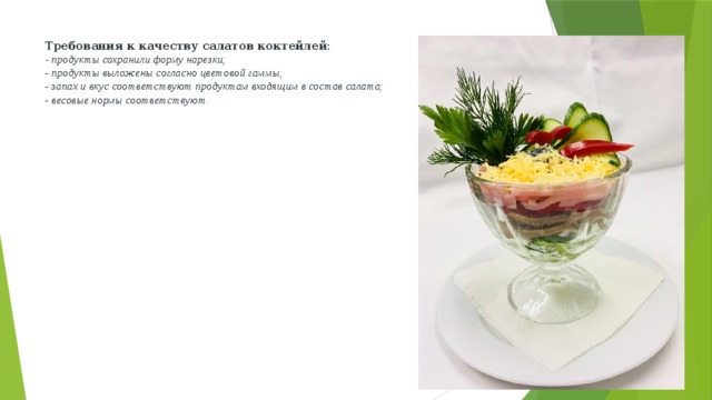 Требования к качеству салатов коктейлей:  - продукты сохранили форму нарезки;  - продукты выложены согласно цветовой гаммы;  - запах и вкус соответствуют продуктам входящим в состав салата;  - весовые нормы соответствуют. 