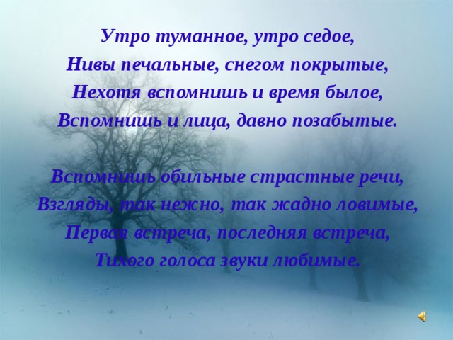 Утро туманное, утро седое, Нивы печальные, снегом покрытые, Нехотя вспомнишь и время былое, Вспомнишь и лица, давно позабытые.  Вспомнишь обильные страстные речи, Взгляды, так нежно, так жадно ловимые, Первая встреча, последняя встреча, Тихого голоса звуки любимые. 